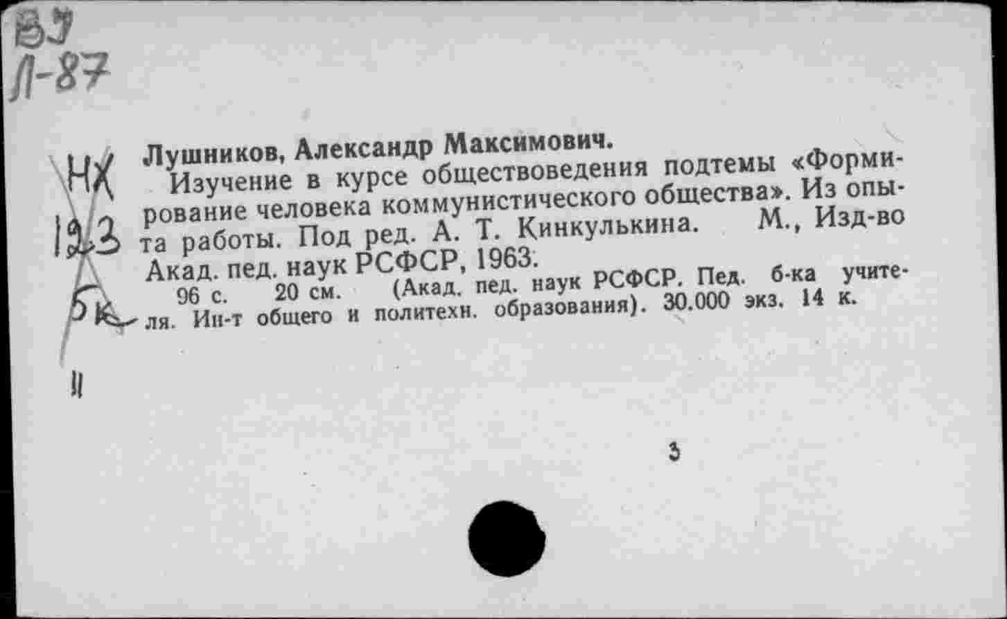 ﻿Лушников, Александр Максимович.
Изучение в курсе обществоведения подтемы «Формирование человека коммунистического общества». Из опыта работы. Под ред. А. Т. Кинкулькина. М., Изд-во Акад. пед. наук РСФСР, 1963.
96 с. 20 см. (Акад. пед. наук РСФСР. Пед. б-ка учителя. Ин-т общего и политехи, образования). 30.000 экз. 14 к.